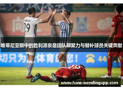 维蒂尼亚眼中的胜利源泉是团队凝聚力与替补球员关键贡献