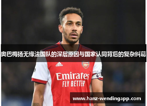 奥巴梅扬无缘法国队的深层原因与国家认同背后的复杂纠葛