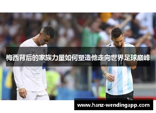 梅西背后的家族力量如何塑造他走向世界足球巅峰