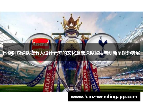 围绕阿森纳队徽五大设计元素的文化意象深度解读与创新呈现趋势展