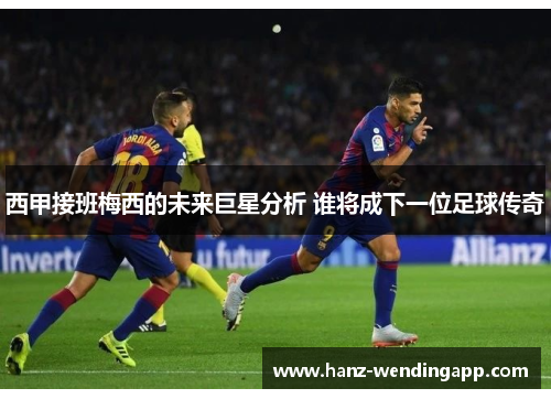 西甲接班梅西的未来巨星分析 谁将成下一位足球传奇